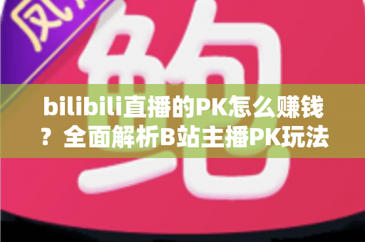 bilibili直播的PK怎么赚钱？全面解析B站主播PK玩法的变现逻辑、实操技巧与收益提升指南