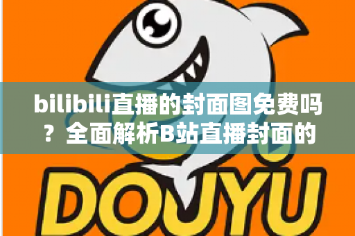 bilibili直播的封面图免费吗？全面解析B站直播封面的费用、规则与制作技巧