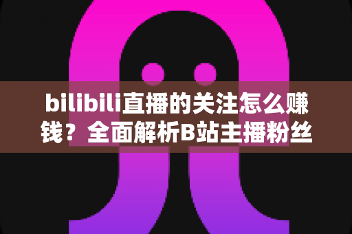 bilibili直播的关注怎么赚钱？全面解析B站主播粉丝变现方法与涨粉技巧