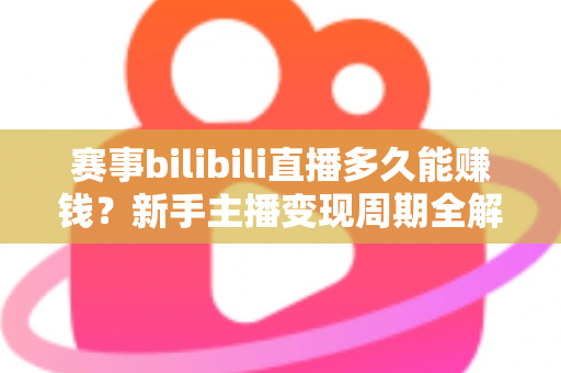 赛事bilibili直播多久能赚钱？新手主播变现周期全解析与实战指南