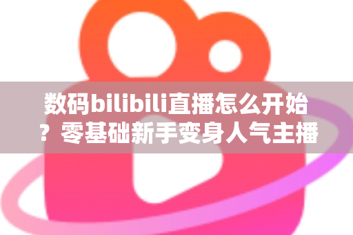 数码bilibili直播怎么开始?零基础新手变身人气主播的完整实战攻略 数码bilibili直播怎么开始?零基础新手变身人气主播的完整实战攻略
