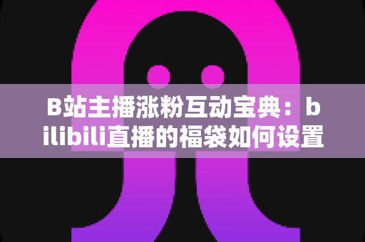 B站主播涨粉互动宝典：bilibili直播的福袋如何设置？手把手教你打造高人气直播间