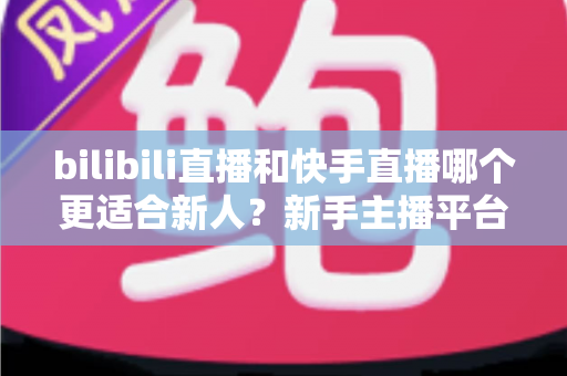 bilibili直播和快手直播哪个更适合新人?新手主播平台选择全攻略 bilibili直播和快手直播哪个更适合新人?新手主播平台选择全攻略