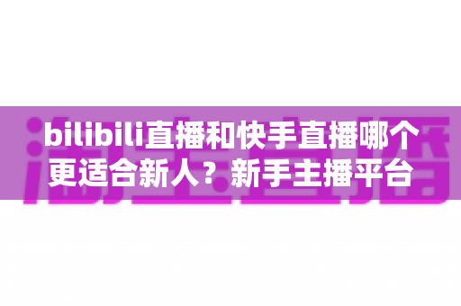 bilibili直播和快手直播哪个更适合新人？新手主播平台选择全攻略