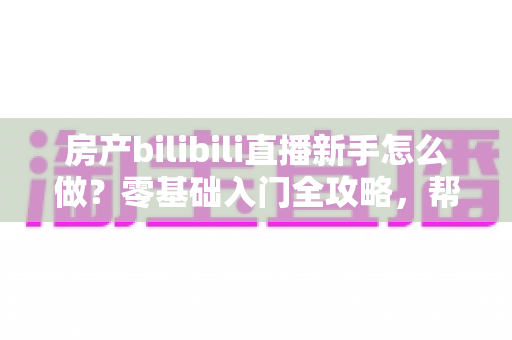 房产bilibili直播新手怎么做？零基础入门全攻略，帮你快速起号获客