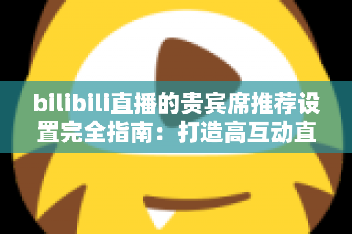 bilibili直播的贵宾席推荐设置完全指南：打造高互动直播间的必备技巧