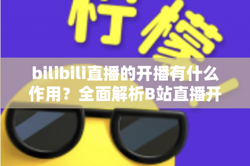 bilibili直播的开播有什么作用？全面解析B站直播开播的核心价值与运营优势