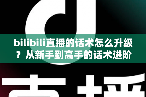 bilibili直播的话术怎么升级？从新手到高手的话术进阶实战指南