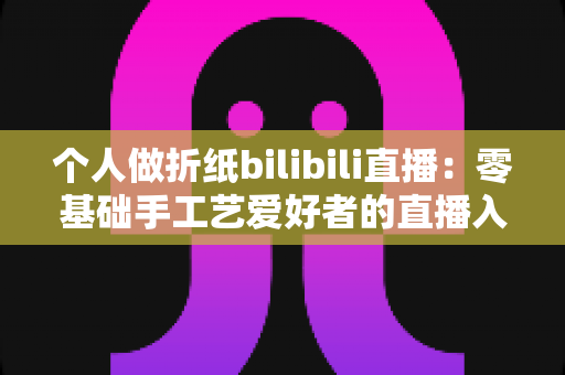 个人做折纸bilibili直播:零基础手工艺爱好者的直播入门与成长指南 个人做折纸bilibili直播:零基础手工艺爱好者的直播入门与成长指南