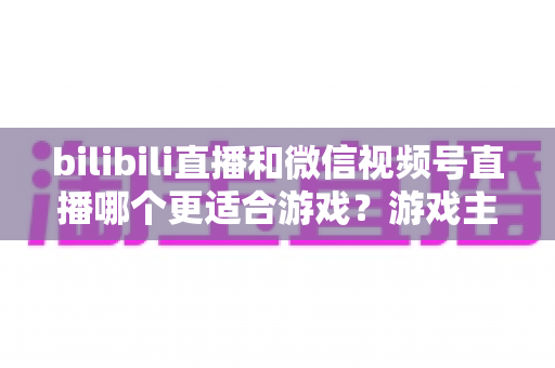 bilibili直播和微信视频号直播哪个更适合游戏？游戏主播选平台深度对比与实战指南
