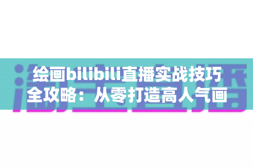 绘画bilibili直播实战技巧全攻略：从零打造高人气画室直播间的完整指南