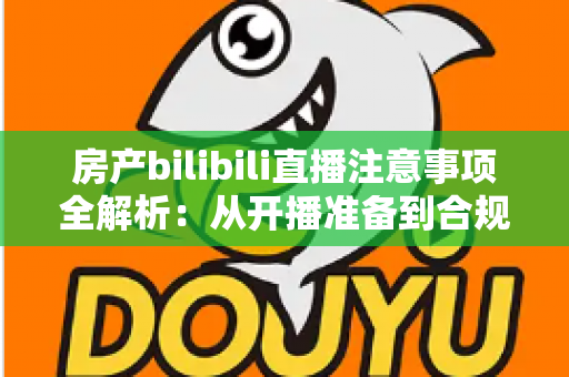房产bilibili直播注意事项全解析：从开播准备到合规转化的实战指南