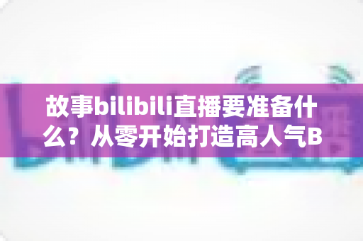 故事bilibili直播要准备什么？从零开始打造高人气B站直播间的完整备战指南