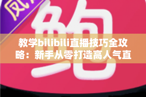 教学bilibili直播技巧全攻略：新手从零打造高人气直播间的实战指南