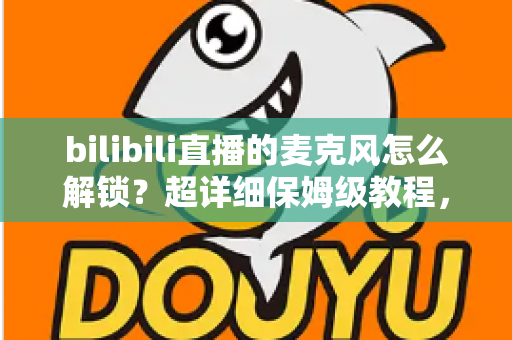 bilibili直播的麦克风怎么解锁？超详细保姆级教程，助你快速开启直播声音之旅
