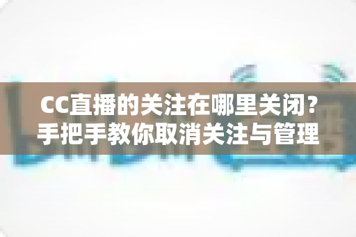 CC直播的关注在哪里关闭？手把手教你取消关注与管理的完整攻略