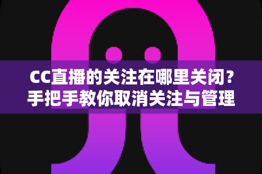 CC直播的关注在哪里关闭？手把手教你取消关注与管理的完整攻略