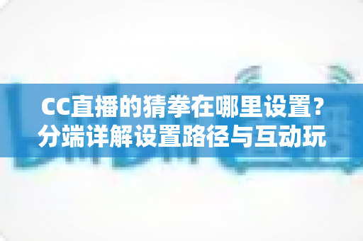 CC直播的猜拳在哪里设置？分端详解设置路径与互动玩法，直播间气氛轻松拉满