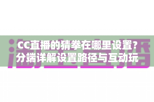 CC直播的猜拳在哪里设置？分端详解设置路径与互动玩法，直播间气氛轻松拉满