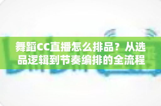 舞蹈CC直播怎么排品？从选品逻辑到节奏编排的全流程实战指南