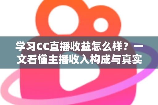 学习CC直播收益怎么样？一文看懂主播收入构成与真实赚钱潜力