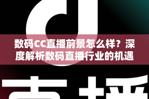 数码CC直播前景怎么样？深度解析数码直播行业的机遇、挑战与未来发展趋势
