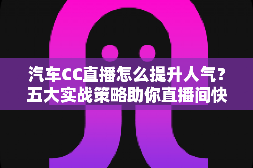 汽车CC直播怎么提升人气？五大实战策略助你直播间快速涨粉引流