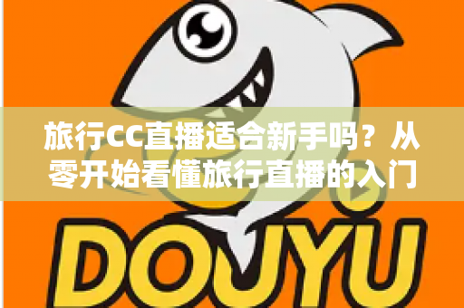 旅行CC直播适合新手吗？从零开始看懂旅行直播的入门指南与实操建议