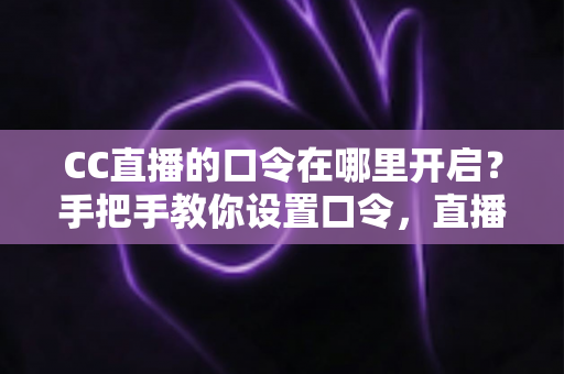 CC直播的口令在哪里开启？手把手教你设置口令，直播间互动效率翻倍
