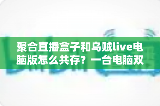 聚合直播盒子和乌贼live电脑版怎么共存？一台电脑双软件零冲突安装运行全攻略