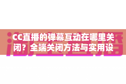 CC直播的弹幕互动在哪里关闭？全端关闭方法与实用设置指南一网打尽