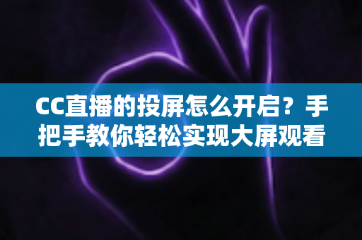 CC直播的投屏怎么开启？手把手教你轻松实现大屏观看体验的完整指南