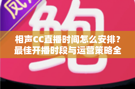 相声CC直播时间怎么安排？最佳开播时段与运营策略全解析