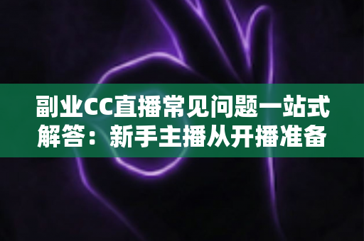 副业CC直播常见问题一站式解答:新手主播从开播准备到稳定变现的完全指南 副业CC直播常见问题一站式解答:新手主播从开播准备到稳定变现的完全指南
