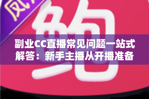 副业CC直播常见问题一站式解答:新手主播从开播准备到稳定变现的完全指南 副业CC直播常见问题一站式解答:新手主播从开播准备到稳定变现的完全指南