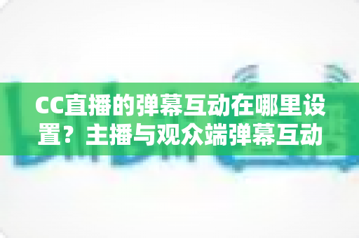 CC直播的弹幕互动在哪里设置？主播与观众端弹幕互动设置全流程指南
