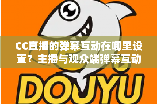 CC直播的弹幕互动在哪里设置？主播与观众端弹幕互动设置全流程指南