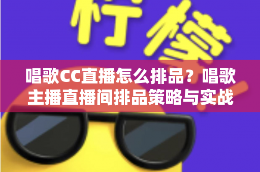 唱歌CC直播怎么排品？唱歌主播直播间排品策略与实战技巧全解析