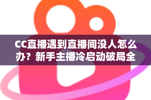CC直播遇到直播间没人怎么办？新手主播冷启动破局全攻略，快速提升人气与粉丝黏性