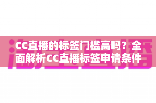 CC直播的标签门槛高吗？全面解析CC直播标签申请条件、审核标准与快速过审实用技巧