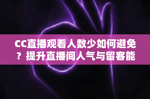 CC直播观看人数少如何避免？提升直播间人气与留客能力的完整实战指南
