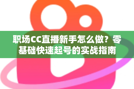 职场CC直播新手怎么做？零基础快速起号的实战指南