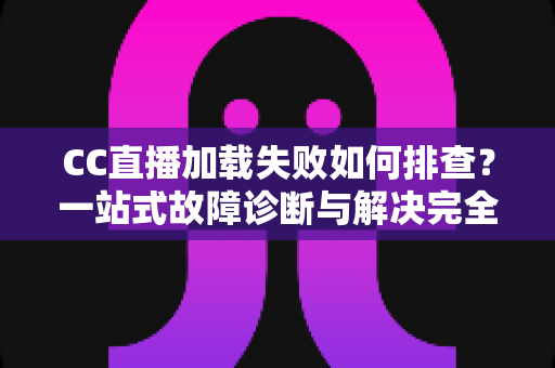 CC直播加载失败如何排查？一站式故障诊断与解决完全指南