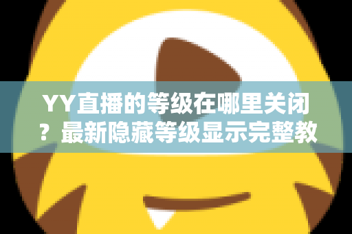 YY直播的等级在哪里关闭?最新隐藏等级显示完整教程与实用指南 YY直播的等级在哪里关闭?最新隐藏等级显示完整教程与实用指南