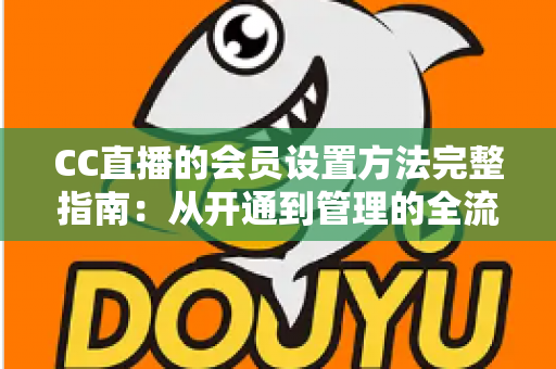 CC直播的会员设置方法完整指南:从开通到管理的全流程实操教程 CC直播的会员设置方法完整指南:从开通到管理的全流程实操教程