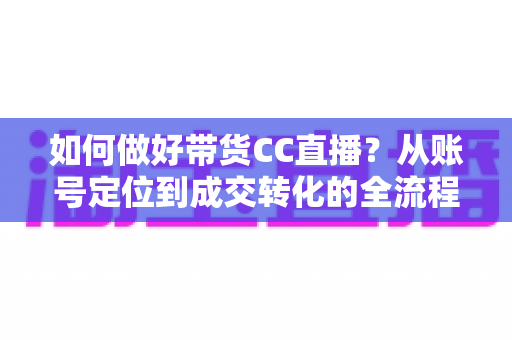 如何做好带货CC直播?从账号定位到成交转化的全流程实战指南 如何做好带货CC直播?从账号定位到成交转化的全流程实战指南