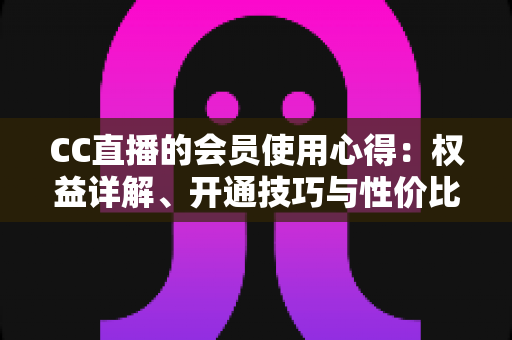 CC直播的会员使用心得：权益详解、开通技巧与性价比全攻略