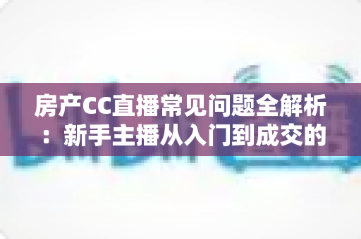 房产CC直播常见问题全解析：新手主播从入门到成交的实战避坑指南