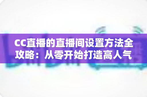 CC直播的直播间设置方法全攻略：从零开始打造高人气直播间的完整教程