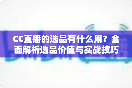 CC直播的选品有什么用?全面解析选品价值与实战技巧,助你打造高转化直播间 CC直播的选品有什么用?全面解析选品价值与实战技巧,助你打造高转化直播间